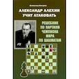 Александр Алехин учит атаковать. Решебник по партиям чемпиона мира по шахматам
