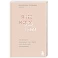 Я не могу без тебя. Как выбирать подходящих партнеров и не терять себя в отношениях
