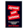 Думай как шпион. Как принимать решения в критических ситуациях