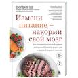 Измени питание - накорми свой мозг. Как составить идеальный рацион для крепкой памяти, ясного ума и здоровой нервной системы