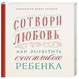 Сотвори любовь. Как вырастить счастливого ребенка
